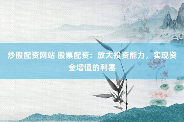 炒股配资网站 股票配资：放大投资能力，实现资金增值的利器
