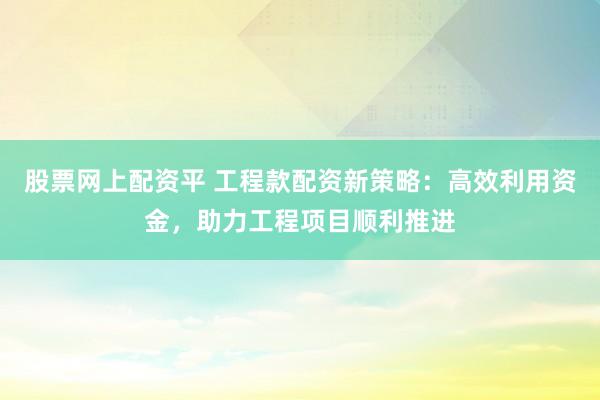 股票网上配资平 工程款配资新策略：高效利用资金，助力工程项目顺利推进
