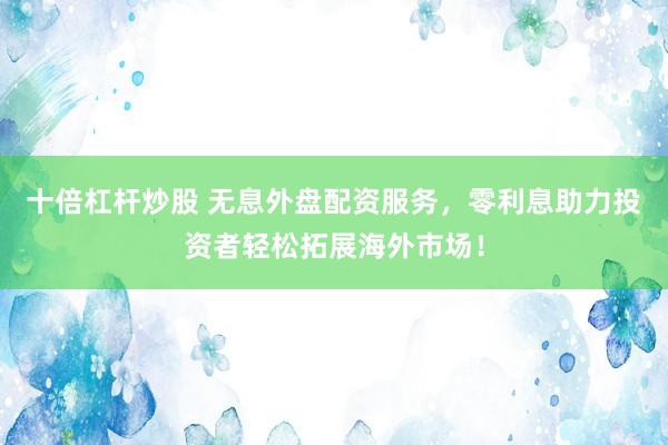 十倍杠杆炒股 无息外盘配资服务，零利息助力投资者轻松拓展海外市场！