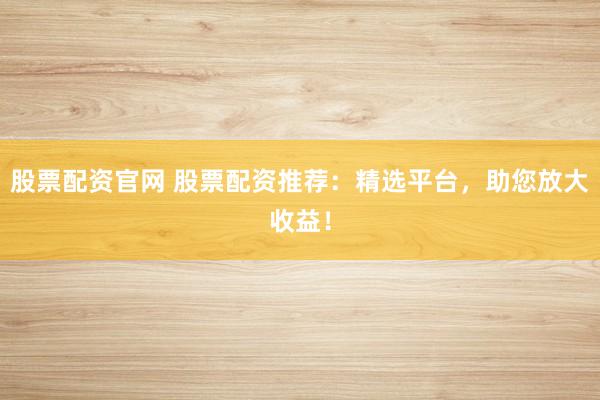 股票配资官网 股票配资推荐：精选平台，助您放大收益！