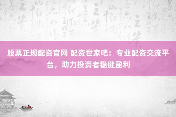 股票正规配资官网 配资世家吧：专业配资交流平台，助力投资者稳健盈利