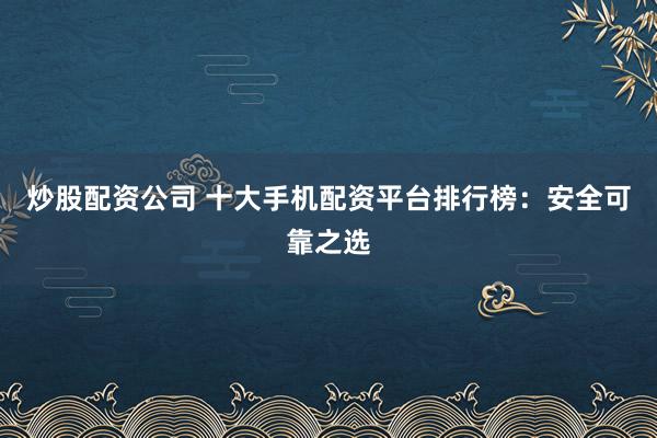 炒股配资公司 十大手机配资平台排行榜：安全可靠之选