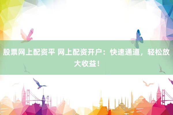 股票网上配资平 网上配资开户：快速通道，轻松放大收益！