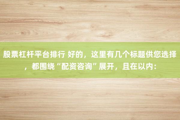 股票杠杆平台排行 好的，这里有几个标题供您选择，都围绕“配资咨询”展开，且在以内：