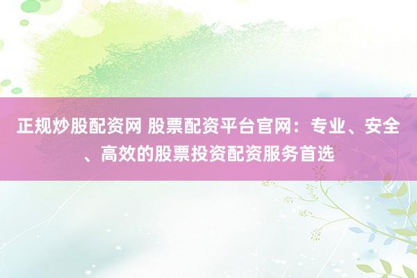 正规炒股配资网 股票配资平台官网：专业、安全、高效的股票投资配资服务首选