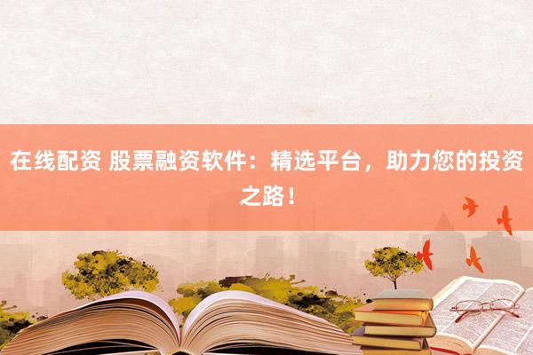 在线配资 股票融资软件：精选平台，助力您的投资之路！
