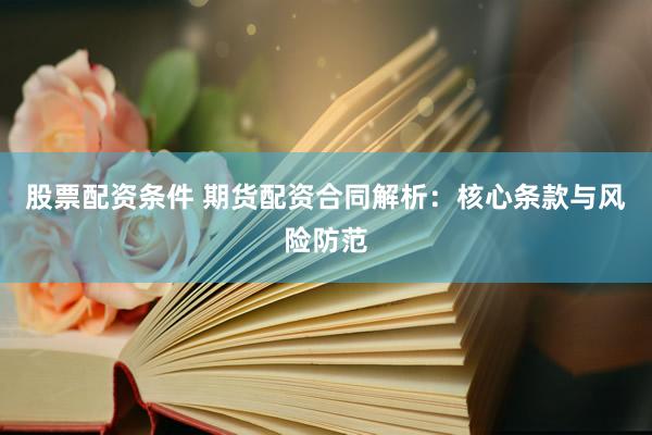 股票配资条件 期货配资合同解析：核心条款与风险防范