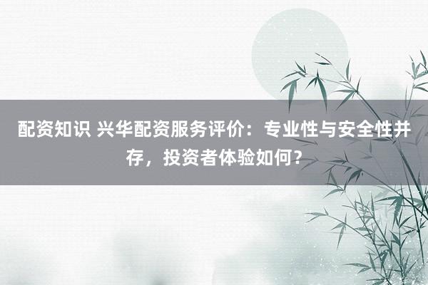 配资知识 兴华配资服务评价：专业性与安全性并存，投资者体验如何？