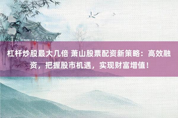 杠杆炒股最大几倍 萧山股票配资新策略：高效融资，把握股市机遇，实现财富增值！