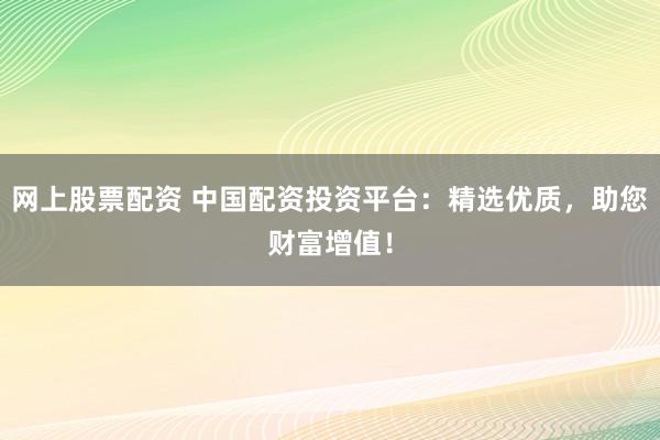 网上股票配资 中国配资投资平台：精选优质，助您财富增值！