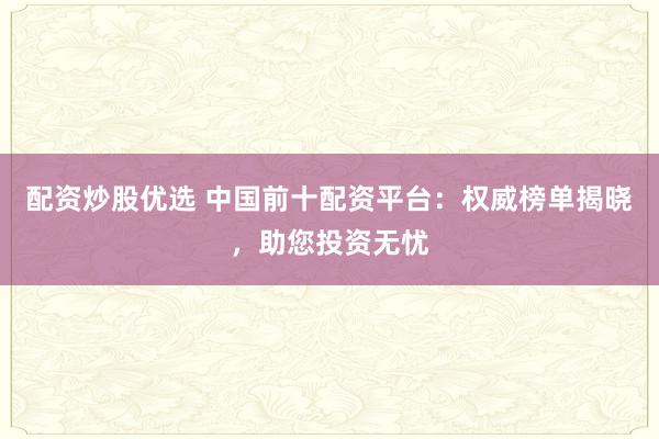 配资炒股优选 中国前十配资平台:权威榜单揭晓,助您投资无忧
