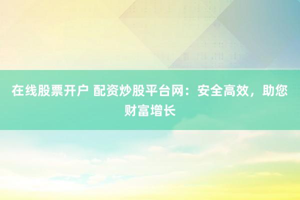 在线股票开户 配资炒股平台网：安全高效，助您财富增长
