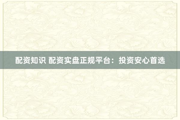 配资知识 配资实盘正规平台：投资安心首选