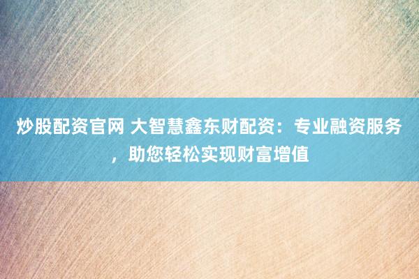 炒股配资官网 大智慧鑫东财配资：专业融资服务，助您轻松实现财富增值