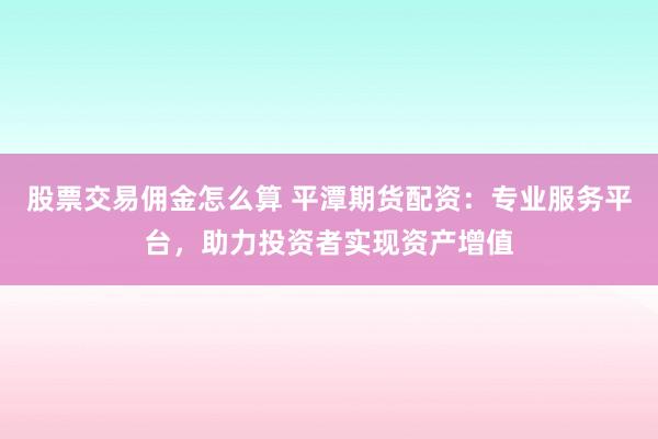 股票交易佣金怎么算 平潭期货配资：专业服务平台，助力投资者实现资产增值