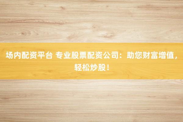 场内配资平台 专业股票配资公司：助您财富增值，轻松炒股！