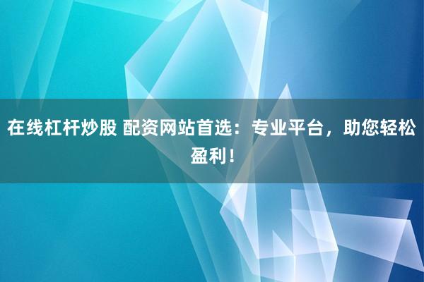 在线杠杆炒股 配资网站首选：专业平台，助您轻松盈利！