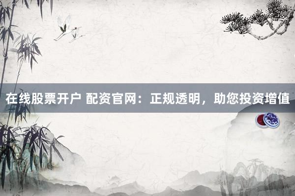 在线股票开户 配资官网：正规透明，助您投资增值