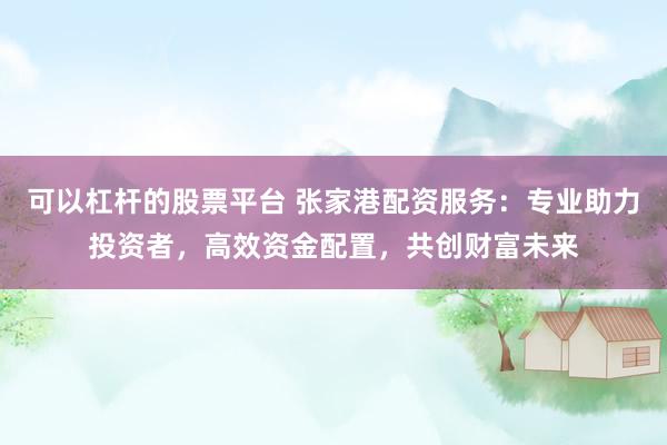 可以杠杆的股票平台 张家港配资服务:专业助力投资者,高效资金配置,共创财富未来
