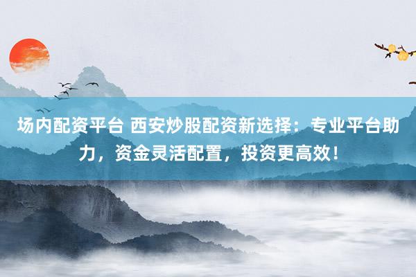 场内配资平台 西安炒股配资新选择：专业平台助力，资金灵活配置，投资更高效！