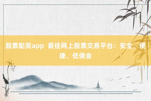 股票配资app  最佳网上股票交易平台：安全、便捷、低佣金