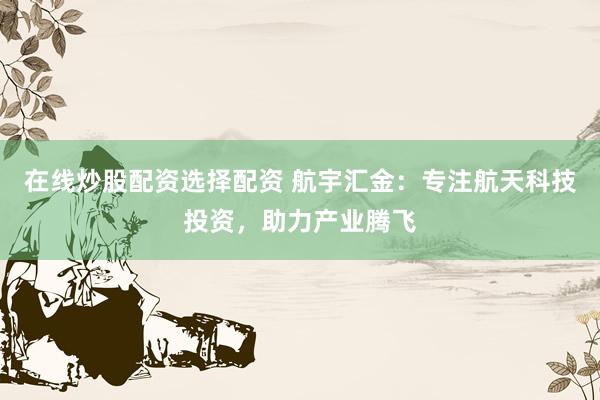 在线炒股配资选择配资 航宇汇金：专注航天科技投资，助力产业腾飞