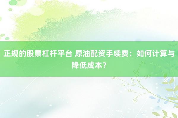 正规的股票杠杆平台 原油配资手续费：如何计算与降低成本？