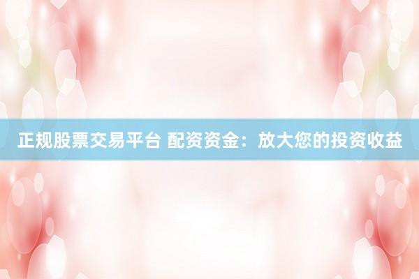 正规股票交易平台 配资资金：放大您的投资收益