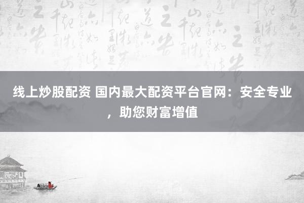 线上炒股配资 国内最大配资平台官网：安全专业，助您财富增值