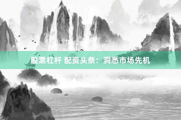 股票杠杆 配资头条：洞悉市场先机