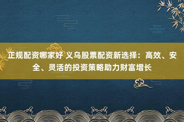 正规配资哪家好 义乌股票配资新选择：高效、安全、灵活的投资策略助力财富增长