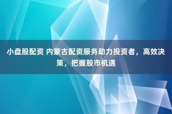 小盘股配资 内蒙古配资服务助力投资者,高效决策,把握股市机遇