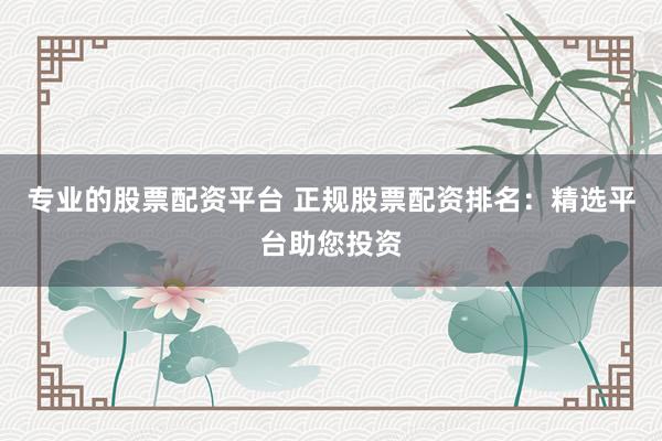 专业的股票配资平台 正规股票配资排名：精选平台助您投资