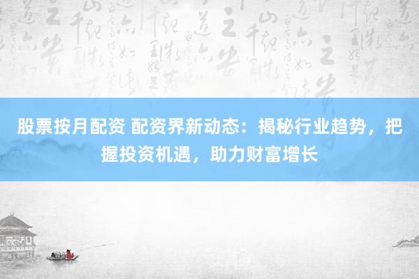 股票按月配资 配资界新动态：揭秘行业趋势，把握投资机遇，助力财富增长