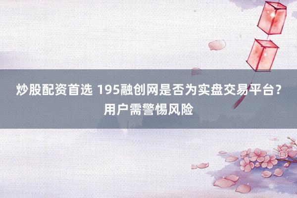 炒股配资首选 195融创网是否为实盘交易平台？用户需警惕风险