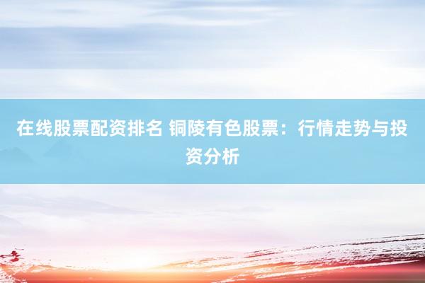 在线股票配资排名 铜陵有色股票：行情走势与投资分析