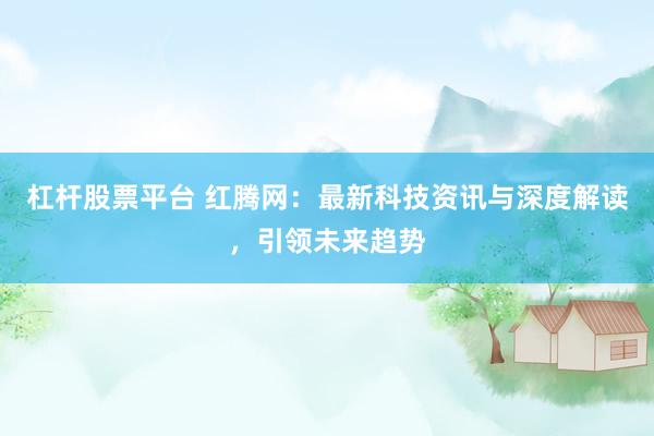 杠杆股票平台 红腾网：最新科技资讯与深度解读，引领未来趋势