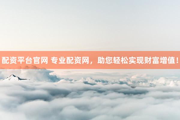 配资平台官网 专业配资网，助您轻松实现财富增值！