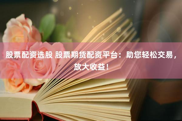 股票配资选股 股票期货配资平台：助您轻松交易，放大收益！