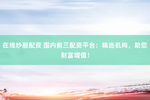 在线炒股配资 国内前三配资平台：精选机构，助您财富增值！