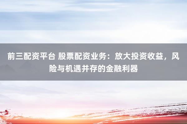 前三配资平台 股票配资业务：放大投资收益，风险与机遇并存的金融利器