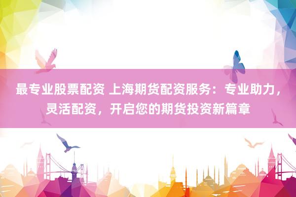 最专业股票配资 上海期货配资服务：专业助力，灵活配资，开启您的期货投资新篇章