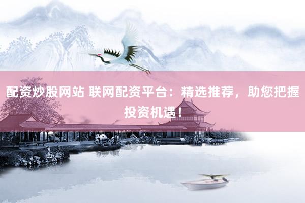 配资炒股网站 联网配资平台：精选推荐，助您把握投资机遇！