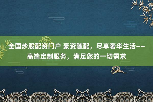 全国炒股配资门户 豪资随配，尽享奢华生活——高端定制服务，满足您的一切需求