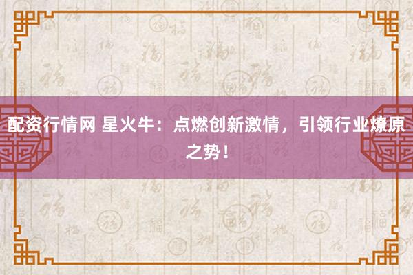 配资行情网 星火牛：点燃创新激情，引领行业燎原之势！